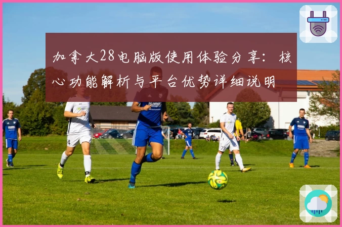 加拿大28电脑版使用体验分享：核心功能解析与平台优势详细说明