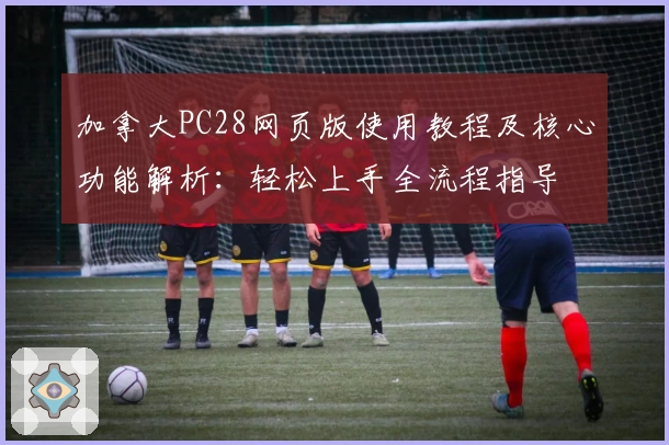 加拿大PC28网页版使用教程及核心功能解析：轻松上手全流程指导
