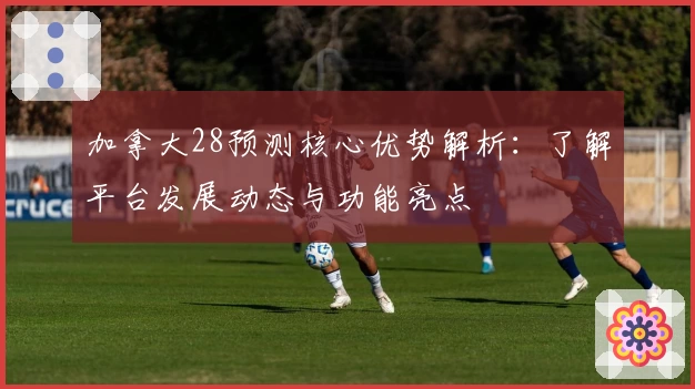 加拿大28预测核心优势解析：了解平台发展动态与功能亮点