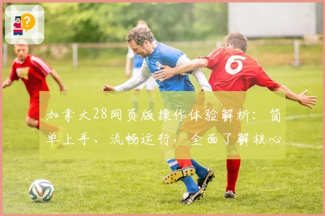 加拿大28网页版操作体验解析：简单上手、流畅运行，全面了解核心功能与使用技巧